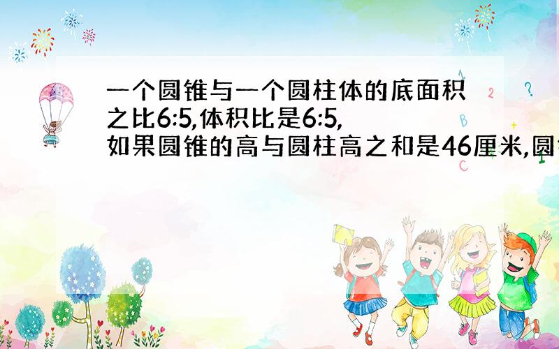 一个圆锥与一个圆柱体的底面积之比6:5,体积比是6:5,如果圆锥的高与圆柱高之和是46厘米,圆锥的高是多少