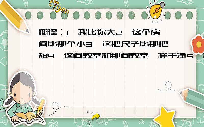 翻译：1,我比你大2,这个房间比那个小3,这把尺子比那把短4,这间教室和那间教室一样干净5,蓝色的车子比白色的车子脏6,