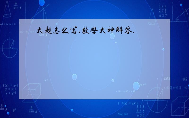 大题怎么写,数学大神解答.