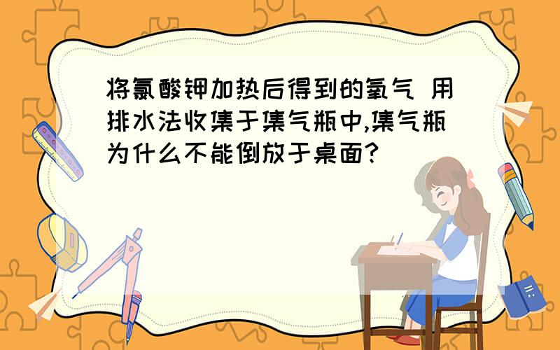 将氯酸钾加热后得到的氧气 用排水法收集于集气瓶中,集气瓶为什么不能倒放于桌面?