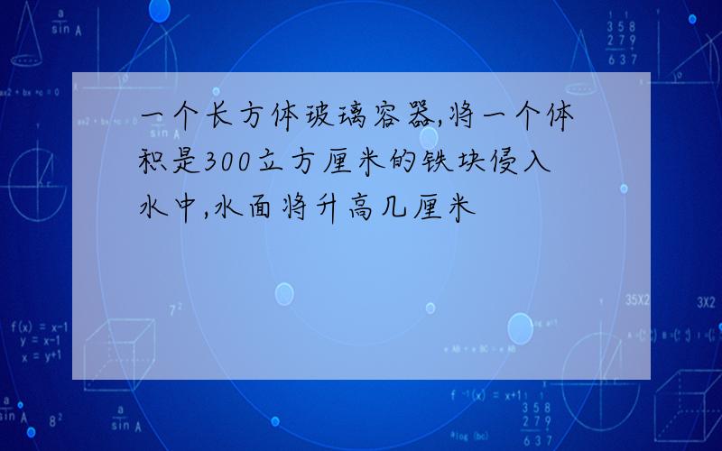 一个长方体玻璃容器,将一个体积是300立方厘米的铁块侵入水中,水面将升高几厘米