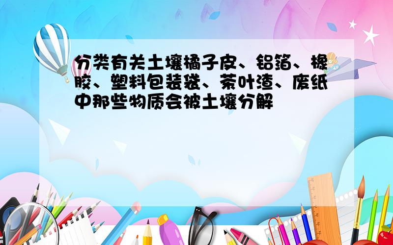 分类有关土壤橘子皮、铝箔、橡胶、塑料包装袋、茶叶渣、废纸中那些物质会被土壤分解