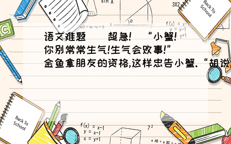 语文难题``超急!`“小蟹!你别常常生气!生气会败事!”金鱼拿朋友的资格,这样忠告小蟹.“胡说,我不信!我要生气会怎么样