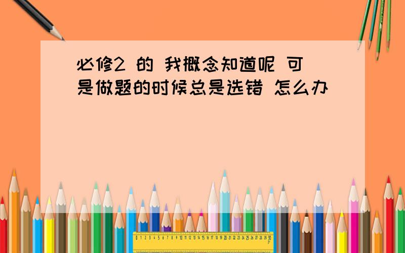 必修2 的 我概念知道呢 可是做题的时候总是选错 怎么办