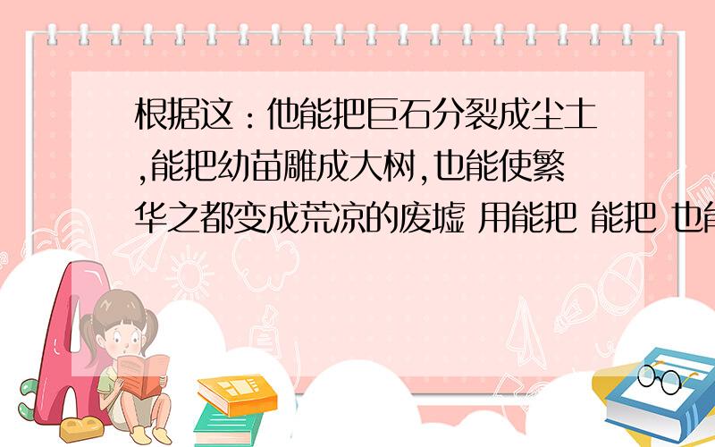 根据这：他能把巨石分裂成尘土,能把幼苗雕成大树,也能使繁华之都变成荒凉的废墟 用能把 能把 也能 造句