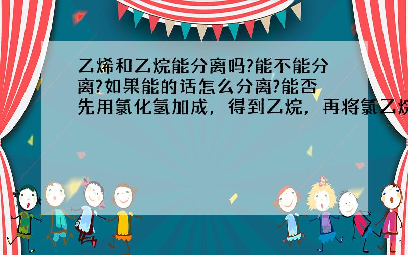 乙烯和乙烷能分离吗?能不能分离?如果能的话怎么分离?能否先用氯化氢加成，得到乙烷，再将氯乙烷消去反应得到乙烯。乙烯能与氢