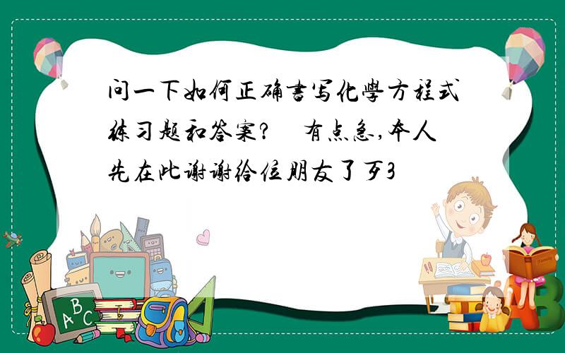 问一下如何正确书写化学方程式练习题和答案?　有点急,本人先在此谢谢给位朋友了歹3