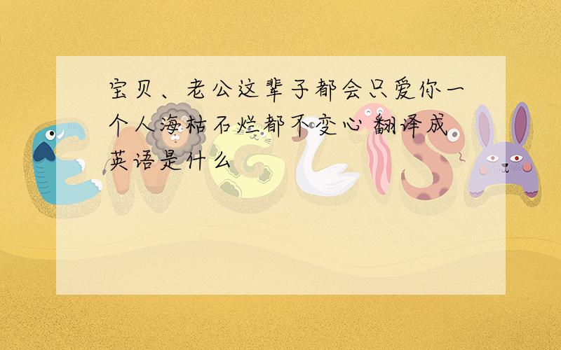 宝贝、老公这辈子都会只爱你一个人海枯石烂都不变心 翻译成英语是什么