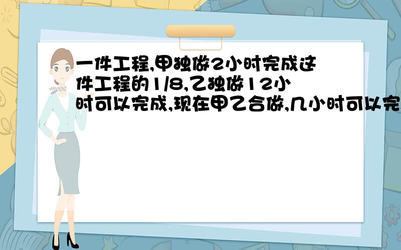 一件工程,甲独做2小时完成这件工程的1/8,乙独做12小时可以完成,现在甲乙合做,几小时可以完成这件工程的