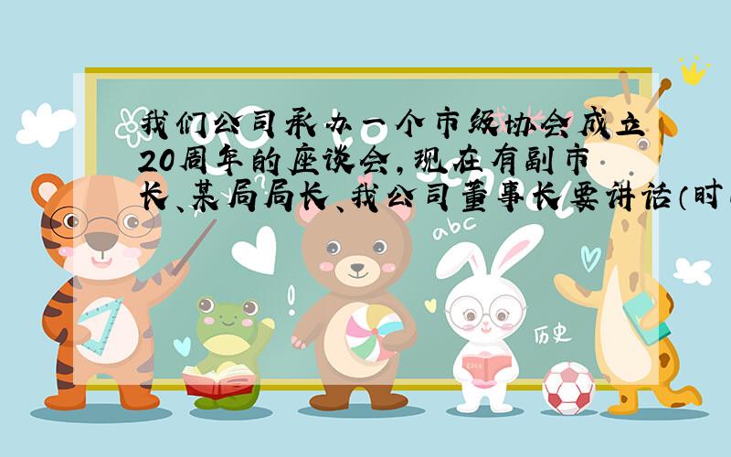 我们公司承办一个市级协会成立20周年的座谈会,现在有副市长、某局局长、我公司董事长要讲话（时间很短）,还有协会会长向领导