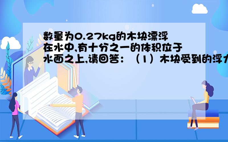 数量为0.27kg的木块漂浮在水中,有十分之一的体积位于水面之上,请回答：（1）木块受到的浮力大小、