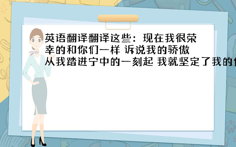 英语翻译翻译这些：现在我很荣幸的和你们一样 诉说我的骄傲从我踏进宁中的一刻起 我就坚定了我的信心在宁中 我要更加努力的汲