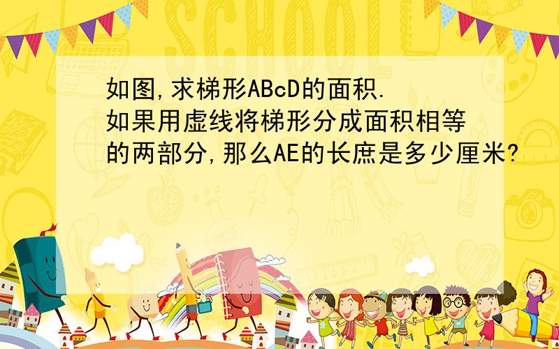 如图,求梯形ABcD的面积.如果用虚线将梯形分成面积相等的两部分,那么AE的长庶是多少厘米?