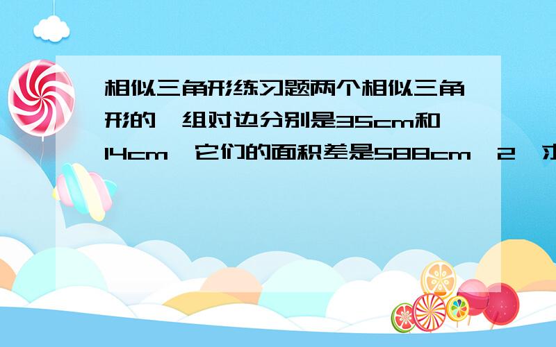 相似三角形练习题两个相似三角形的一组对边分别是35cm和14cm,它们的面积差是588cm^2,求这两个相似三角形的面积