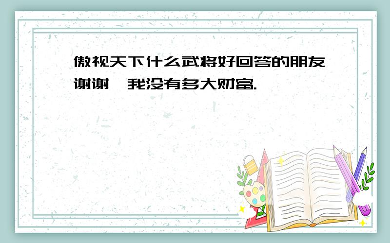 傲视天下什么武将好回答的朋友谢谢,我没有多大财富.