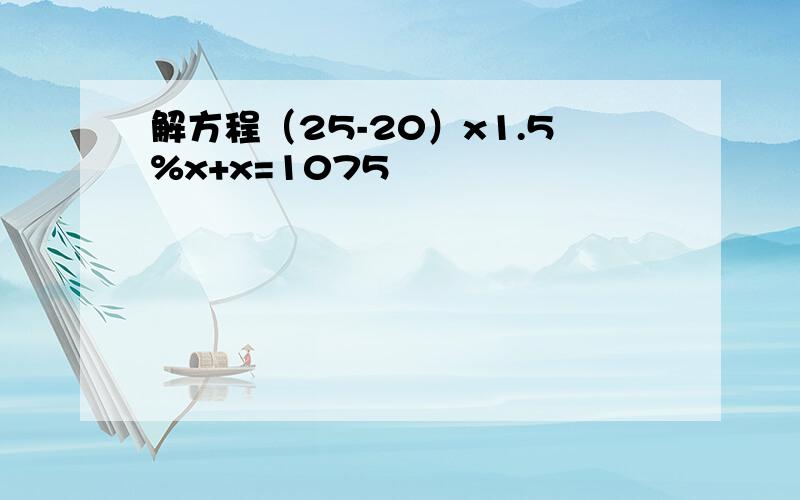 解方程（25-20）x1.5%x+x=1075