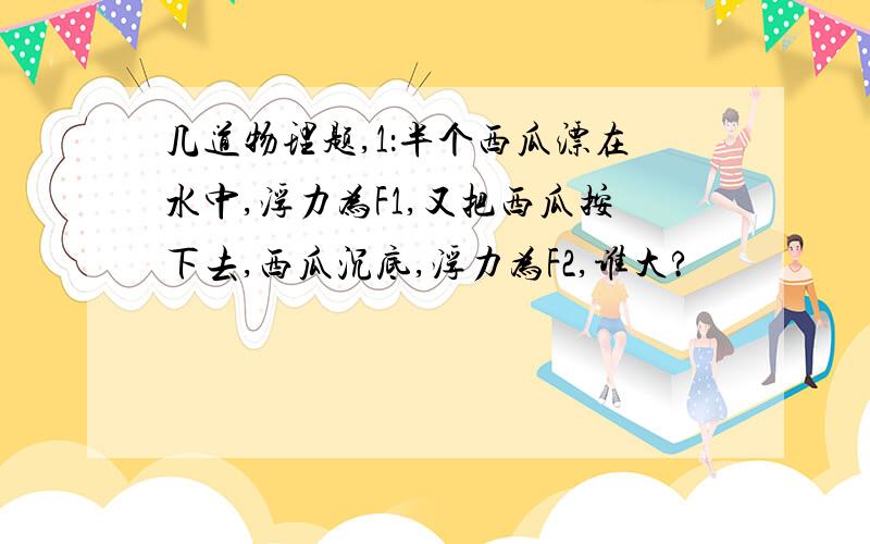 几道物理题,1：半个西瓜漂在水中,浮力为F1,又把西瓜按下去,西瓜沉底,浮力为F2,谁大?