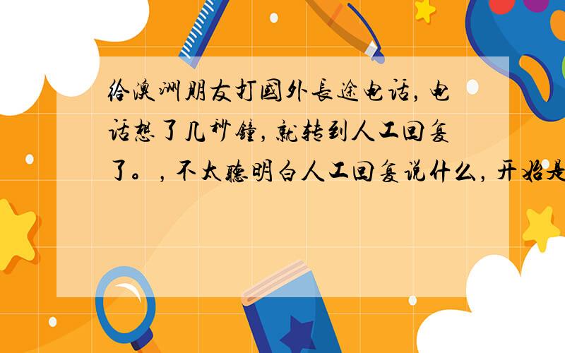 给澳洲朋友打国外长途电话，电话想了几秒钟，就转到人工回复了。，不太听明白人工回复说什么，开始是英语说号码，求网友说一下，