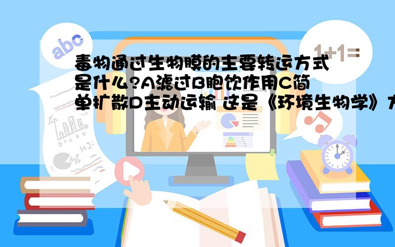 毒物通过生物膜的主要转运方式是什么?A滤过B胞饮作用C简单扩散D主动运输 这是《环境生物学》方面的 没老