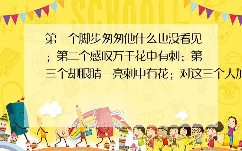 第一个脚步匆匆他什么也没看见；第二个感叹万千花中有刺；第三个却眼睛一亮刺中有花；对这三个人加以点评