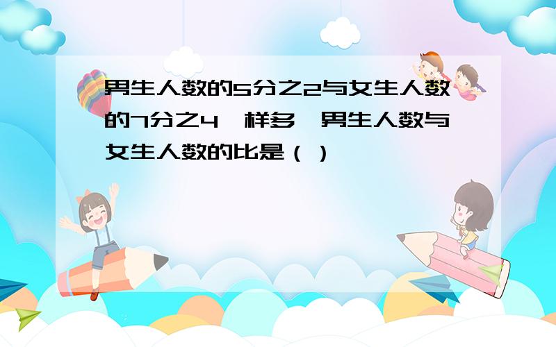 男生人数的5分之2与女生人数的7分之4一样多,男生人数与女生人数的比是（）