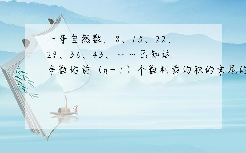 一串自然数：8、15、22、29、36、43、……已知这串数的前（n－1）个数相乘的积的末尾的0的个数比前n个数相乘的积