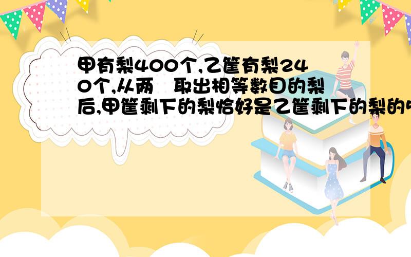 甲有梨400个,乙筐有梨240个,从两筺取出相等数目的梨后,甲筐剩下的梨恰好是乙筐剩下的梨的5倍,求两筐所剩下的梨各是多