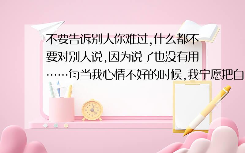 不要告诉别人你难过,什么都不要对别人说,因为说了也没有用……每当我心情不好的时候,我宁愿把自己藏起来.因为,我不愿人家看