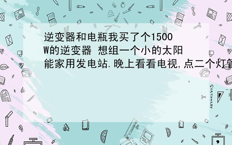 逆变器和电瓶我买了个1500W的逆变器 想组一个小的太阳能家用发电站.晚上看看电视,点二个灯管还有风扇.估计在300W左