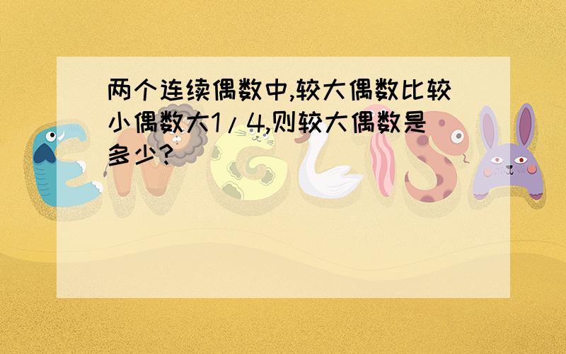 两个连续偶数中,较大偶数比较小偶数大1/4,则较大偶数是多少?