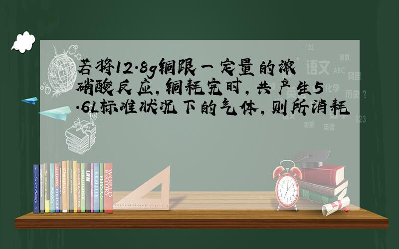 若将12.8g铜跟一定量的浓硝酸反应,铜耗完时,共产生5.6L标准状况下的气体,则所消耗