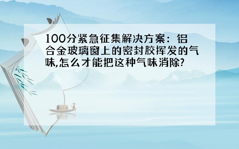 100分紧急征集解决方案：铝合金玻璃窗上的密封胶挥发的气味,怎么才能把这种气味消除?