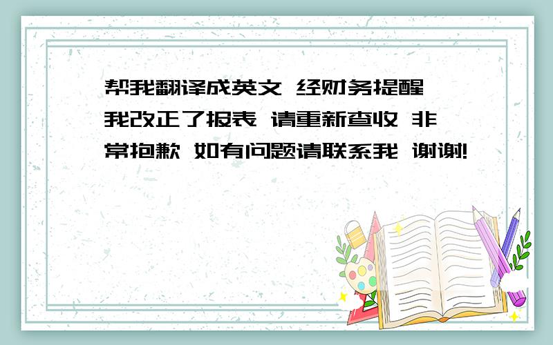 帮我翻译成英文 经财务提醒 我改正了报表 请重新查收 非常抱歉 如有问题请联系我 谢谢!