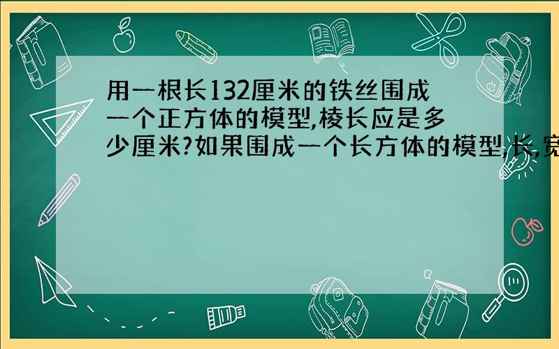 用一根长132厘米的铁丝围成一个正方体的模型,棱长应是多少厘米?如果围成一个长方体的模型,长,宽,高的和是多少厘米?