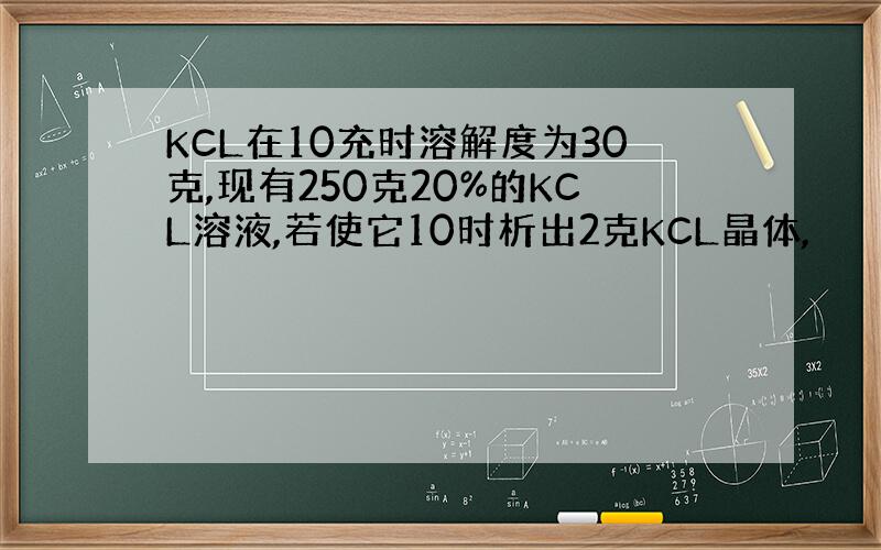 KCL在10充时溶解度为30克,现有250克20%的KCL溶液,若使它10时析出2克KCL晶体,