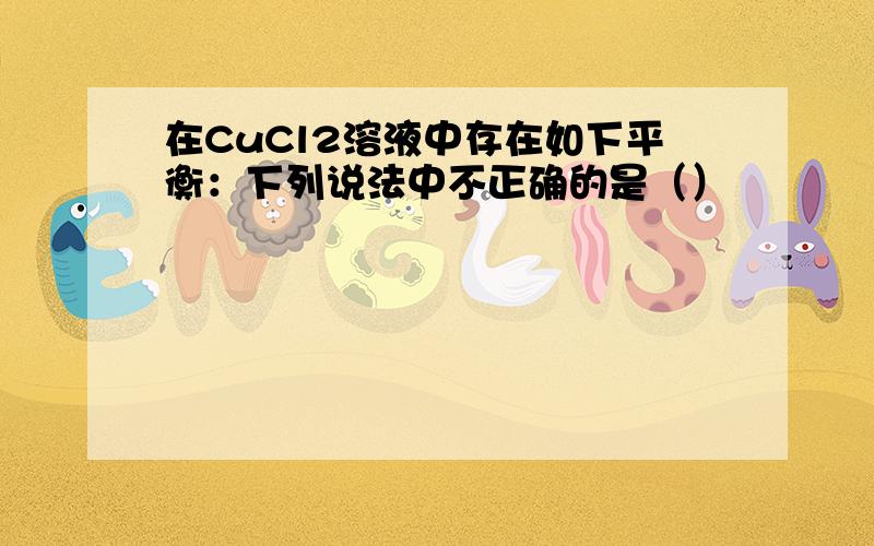 在CuCl2溶液中存在如下平衡：下列说法中不正确的是（）