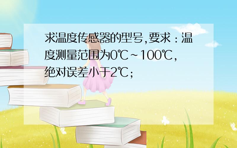 求温度传感器的型号,要求：温度测量范围为0℃～100℃,绝对误差小于2℃；