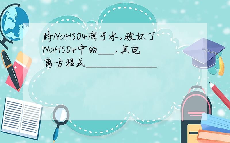 将NaHSO4溶于水,破坏了NaHSO4中的___,其电离方程式_____________