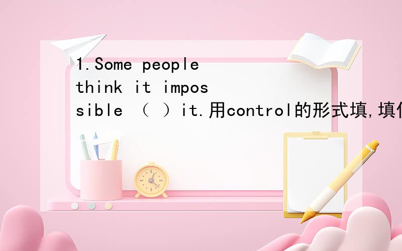 1.Some people think it impossible （ ）it.用control的形式填,填什么,为什么