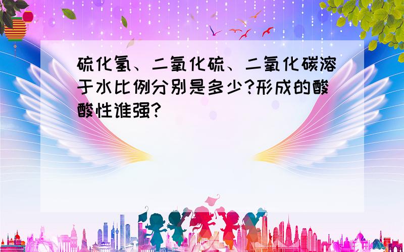 硫化氢、二氧化硫、二氧化碳溶于水比例分别是多少?形成的酸酸性谁强?