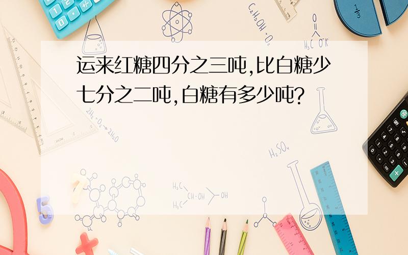 运来红糖四分之三吨,比白糖少七分之二吨,白糖有多少吨?