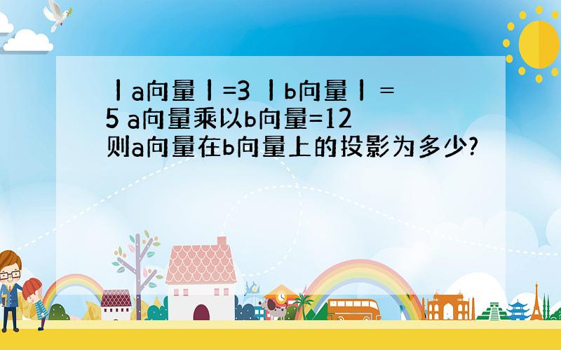 丨a向量丨=3 丨b向量丨＝5 a向量乘以b向量=12 则a向量在b向量上的投影为多少?