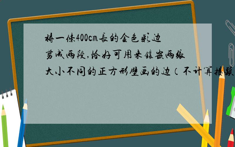 将一条400cm长的金色彩边剪成两段,恰好可用来镶嵌两张大小不同的正方形壁画的边（不计算接头处）,已知两