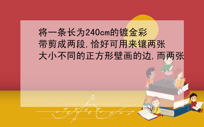 将一条长为240cm的镀金彩带剪成两段,恰好可用来镶两张大小不同的正方形壁画的边,而两张