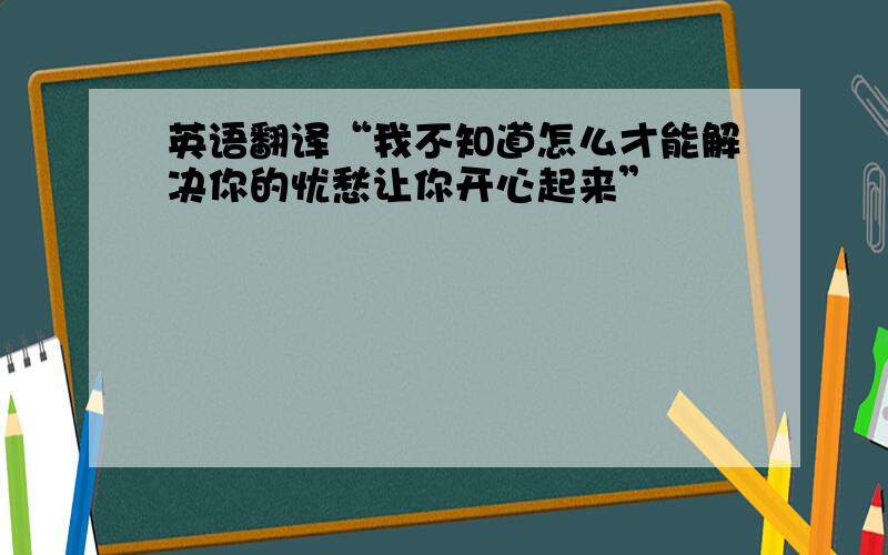 英语翻译“我不知道怎么才能解决你的忧愁让你开心起来”