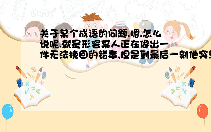 关于某个成语的问题.嗯.怎么说呢.就是形容某人正在做出一件无法挽回的错事,但是到最后一刻他突然发现自己的决定是错误的,并