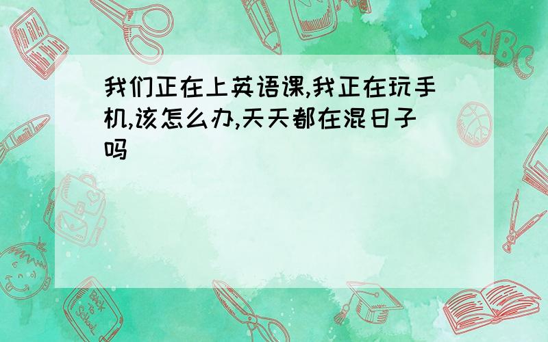 我们正在上英语课,我正在玩手机,该怎么办,天天都在混日子吗