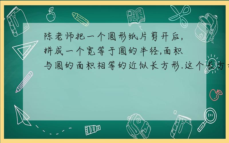 陈老师把一个圆形纸片剪开后,拼成一个宽等于圆的半径,面积与圆的面积相等的近似长方形.这个长方形的周长是24.84厘米,原