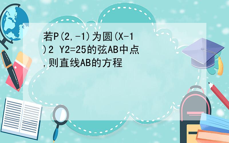 若P(2,-1)为圆(X-1)2 Y2=25的弦AB中点,则直线AB的方程