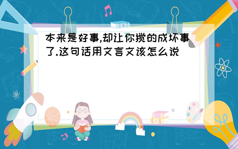 本来是好事,却让你搅的成坏事了.这句话用文言文该怎么说